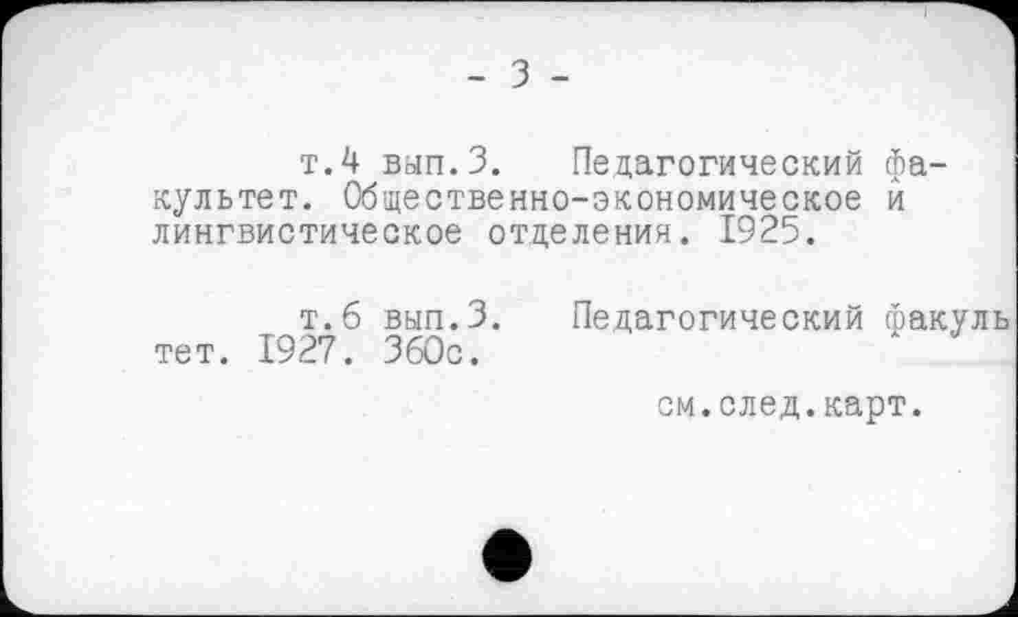 ﻿- з -
т.4 вып.З. Педагогический факультет. Общественно-экономическое и лингвистическое отделения. 1925.
т.б вып.З. Педагогический факуль тет. 1927. ЗбОс.
см.след.карт.